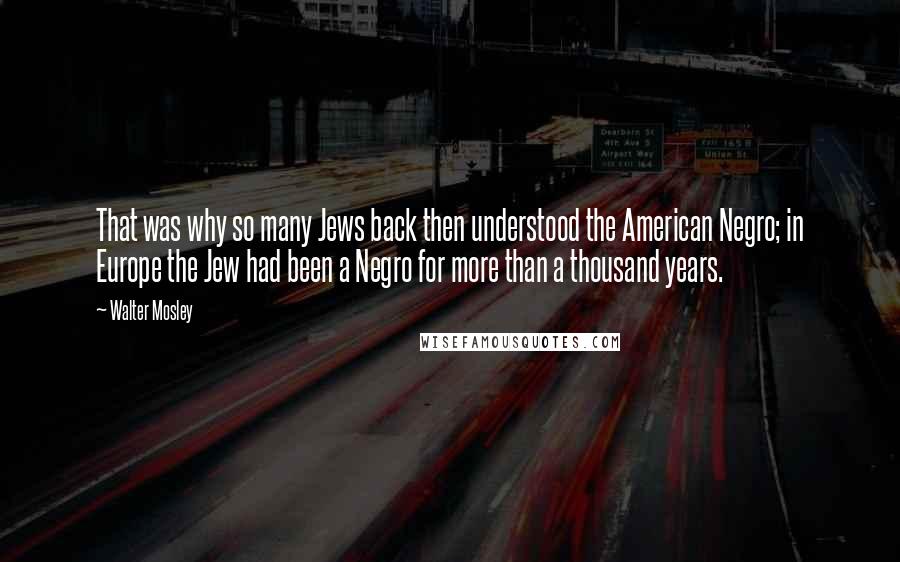 Walter Mosley Quotes: That was why so many Jews back then understood the American Negro; in Europe the Jew had been a Negro for more than a thousand years.