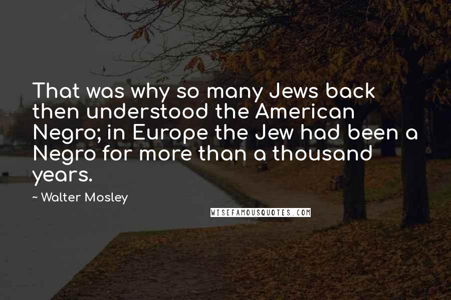 Walter Mosley Quotes: That was why so many Jews back then understood the American Negro; in Europe the Jew had been a Negro for more than a thousand years.