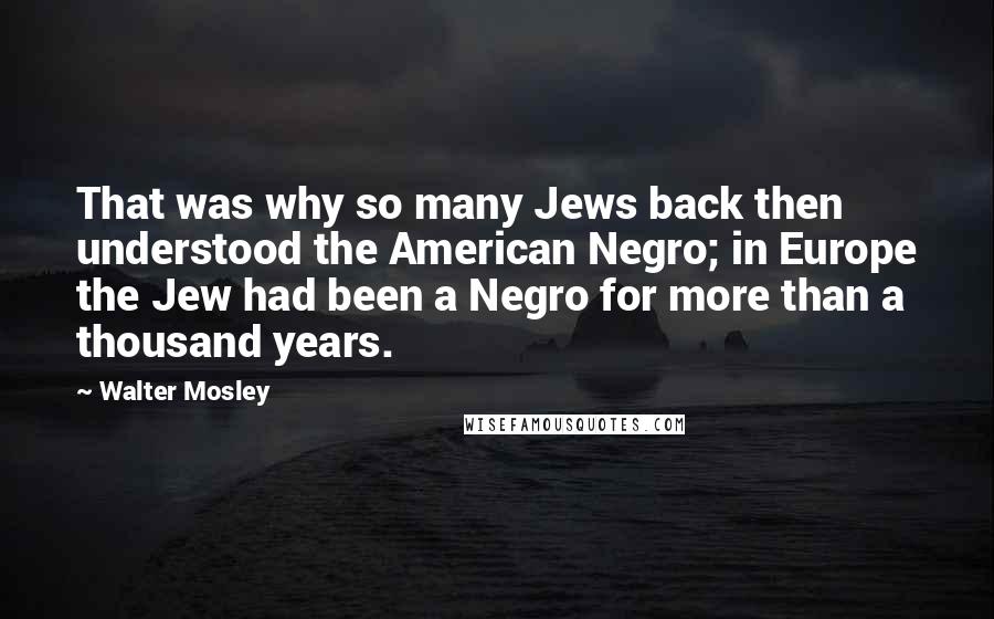 Walter Mosley Quotes: That was why so many Jews back then understood the American Negro; in Europe the Jew had been a Negro for more than a thousand years.