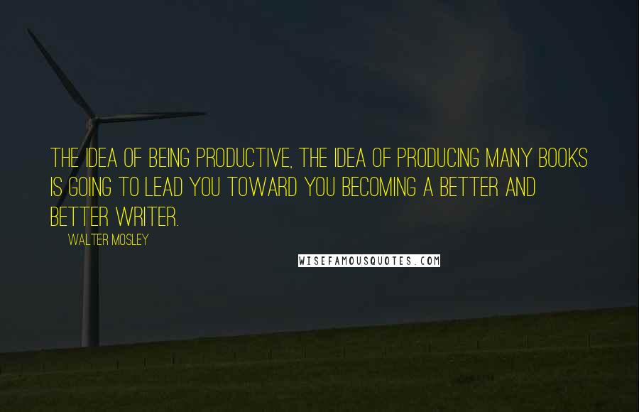 Walter Mosley Quotes: The idea of being productive, the idea of producing many books is going to lead you toward you becoming a better and better writer.