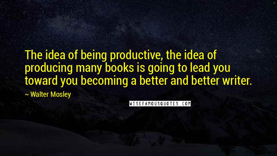 Walter Mosley Quotes: The idea of being productive, the idea of producing many books is going to lead you toward you becoming a better and better writer.