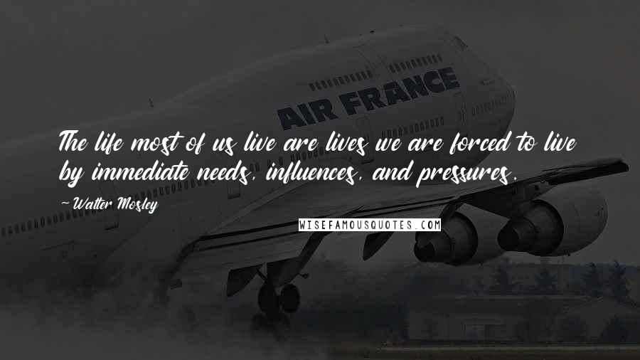 Walter Mosley Quotes: The life most of us live are lives we are forced to live by immediate needs, influences, and pressures.