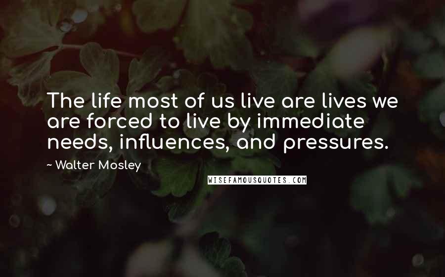 Walter Mosley Quotes: The life most of us live are lives we are forced to live by immediate needs, influences, and pressures.
