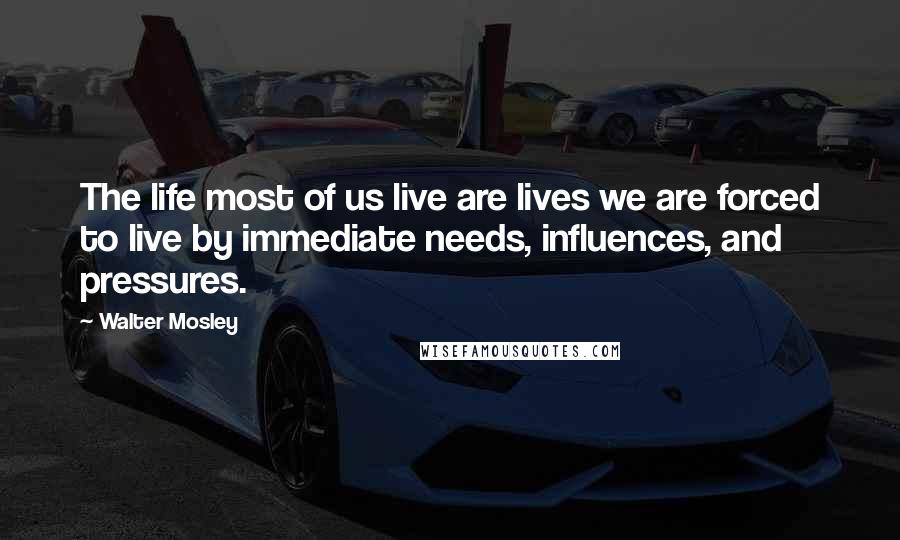 Walter Mosley Quotes: The life most of us live are lives we are forced to live by immediate needs, influences, and pressures.