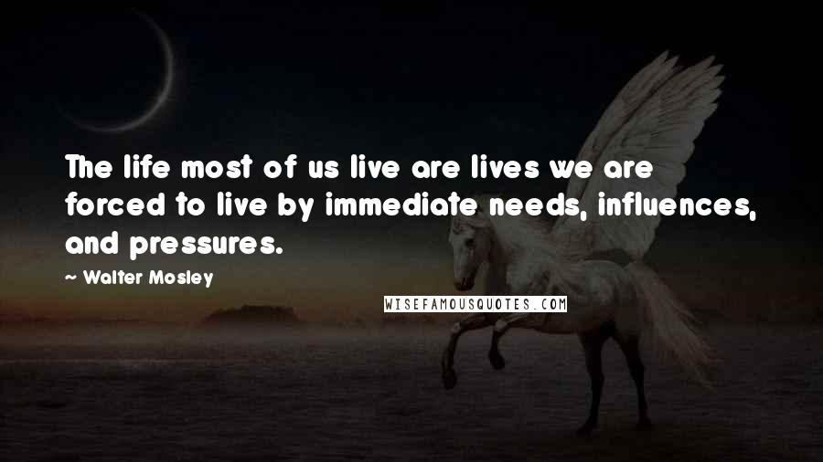 Walter Mosley Quotes: The life most of us live are lives we are forced to live by immediate needs, influences, and pressures.