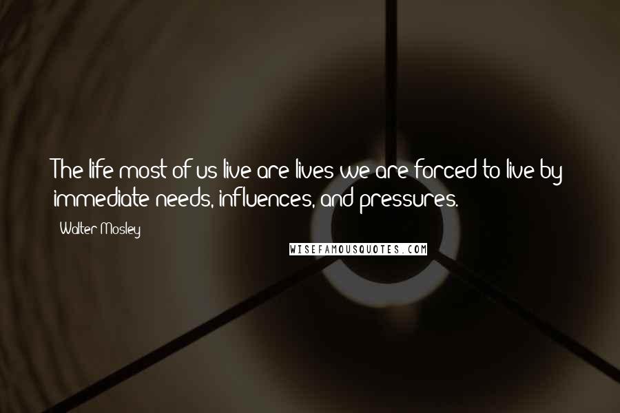 Walter Mosley Quotes: The life most of us live are lives we are forced to live by immediate needs, influences, and pressures.