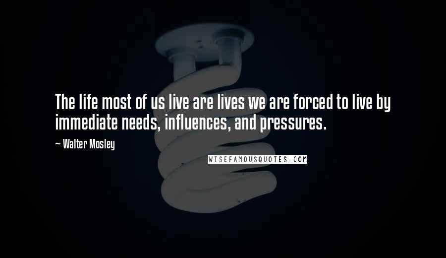 Walter Mosley Quotes: The life most of us live are lives we are forced to live by immediate needs, influences, and pressures.