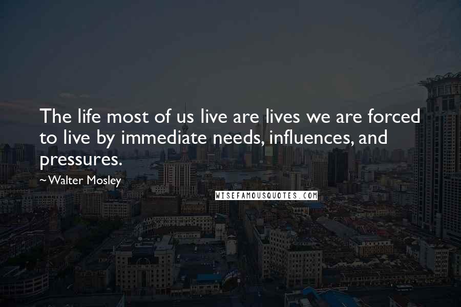 Walter Mosley Quotes: The life most of us live are lives we are forced to live by immediate needs, influences, and pressures.