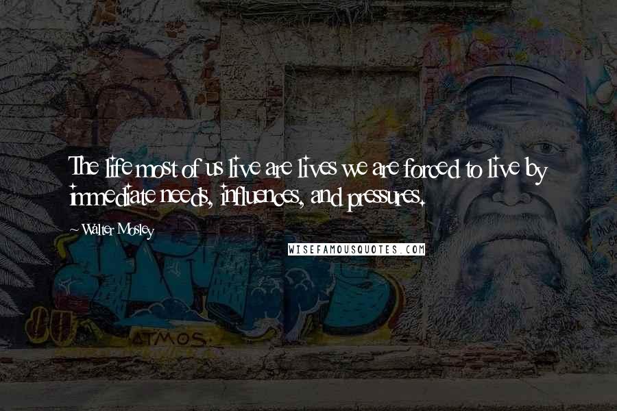 Walter Mosley Quotes: The life most of us live are lives we are forced to live by immediate needs, influences, and pressures.