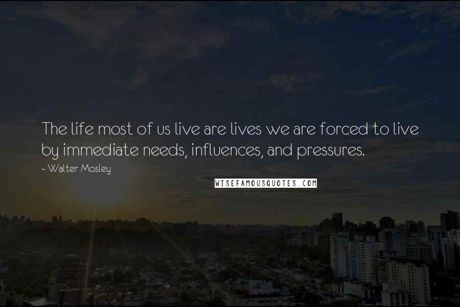 Walter Mosley Quotes: The life most of us live are lives we are forced to live by immediate needs, influences, and pressures.