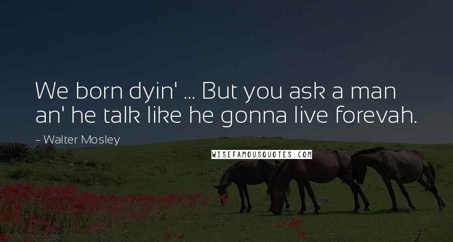 Walter Mosley Quotes: We born dyin' ... But you ask a man an' he talk like he gonna live forevah.