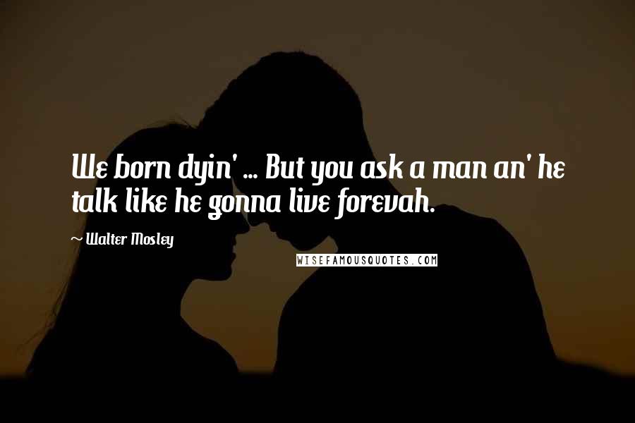 Walter Mosley Quotes: We born dyin' ... But you ask a man an' he talk like he gonna live forevah.