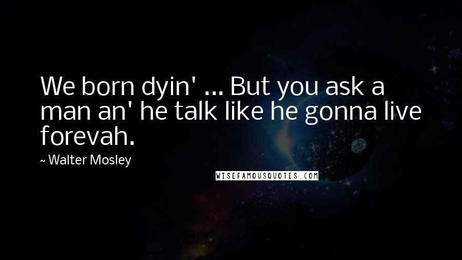 Walter Mosley Quotes: We born dyin' ... But you ask a man an' he talk like he gonna live forevah.