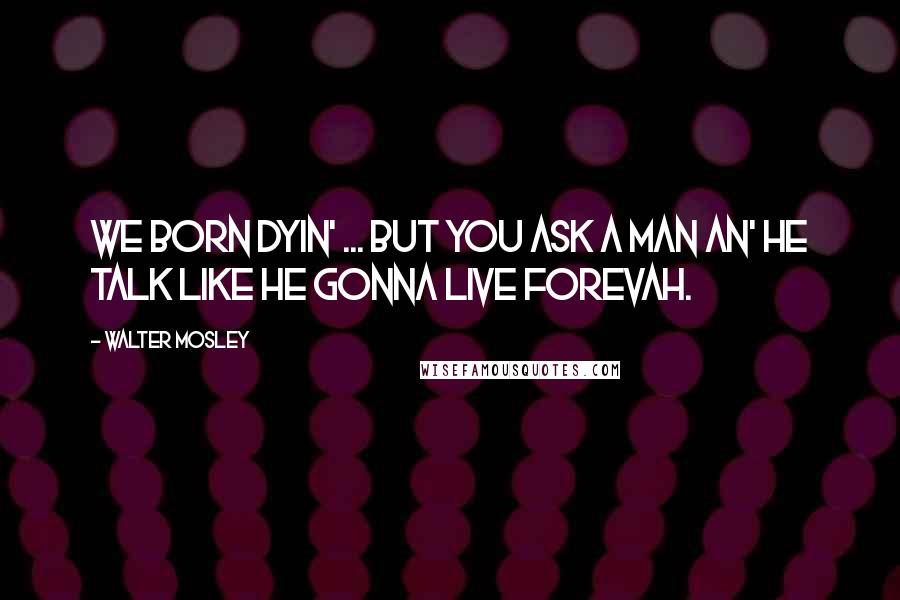 Walter Mosley Quotes: We born dyin' ... But you ask a man an' he talk like he gonna live forevah.