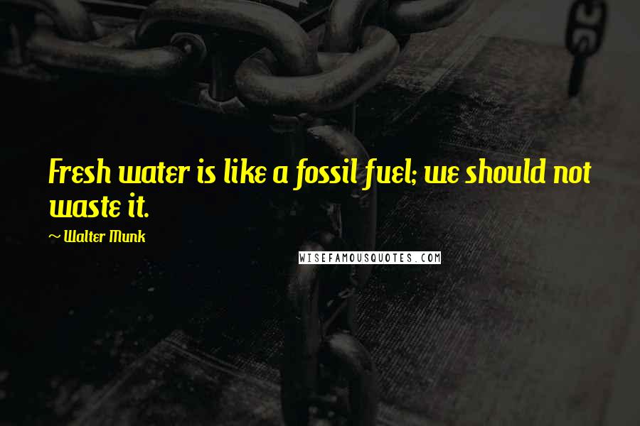 Walter Munk Quotes: Fresh water is like a fossil fuel; we should not waste it.