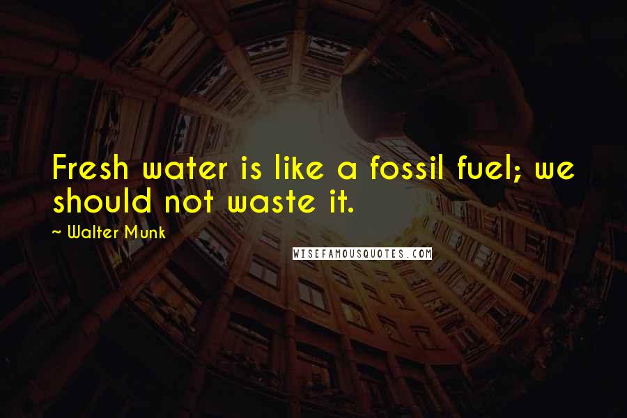 Walter Munk Quotes: Fresh water is like a fossil fuel; we should not waste it.