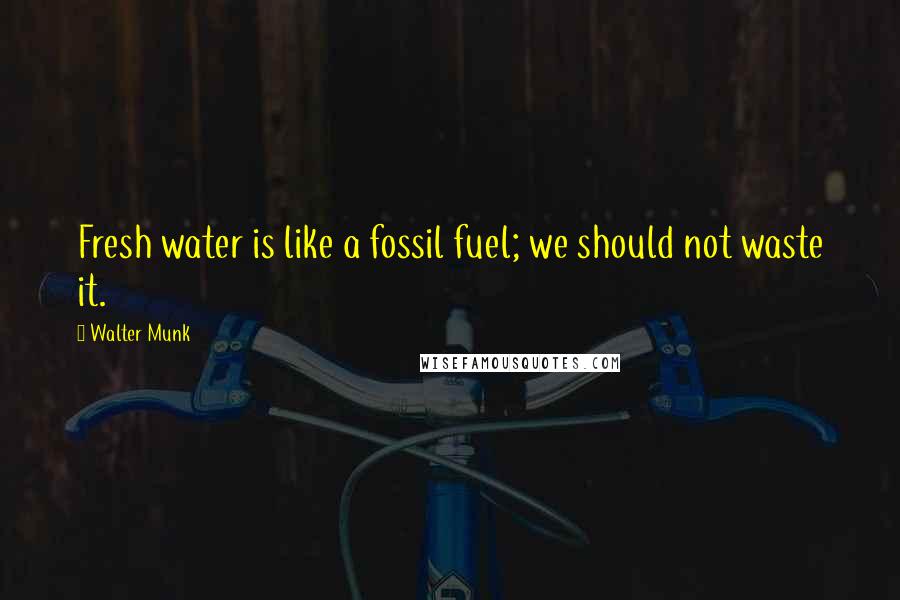 Walter Munk Quotes: Fresh water is like a fossil fuel; we should not waste it.
