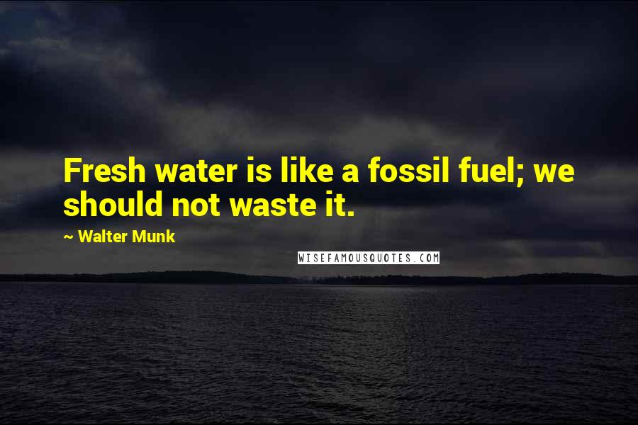 Walter Munk Quotes: Fresh water is like a fossil fuel; we should not waste it.