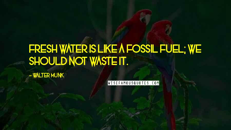 Walter Munk Quotes: Fresh water is like a fossil fuel; we should not waste it.