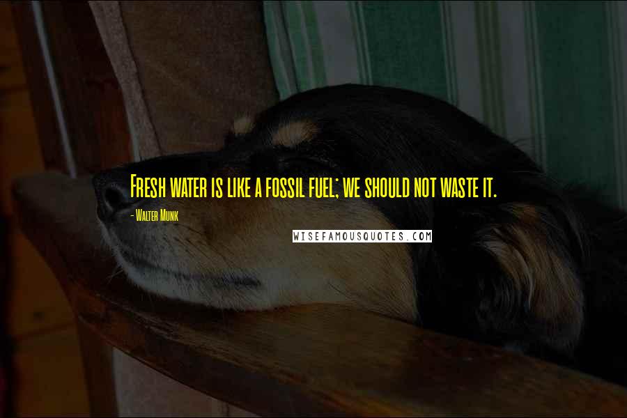 Walter Munk Quotes: Fresh water is like a fossil fuel; we should not waste it.