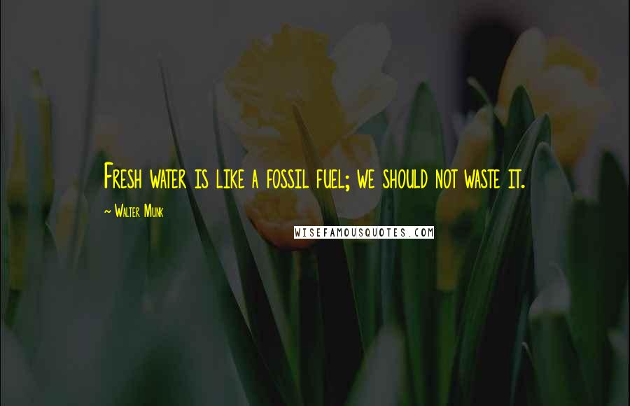 Walter Munk Quotes: Fresh water is like a fossil fuel; we should not waste it.