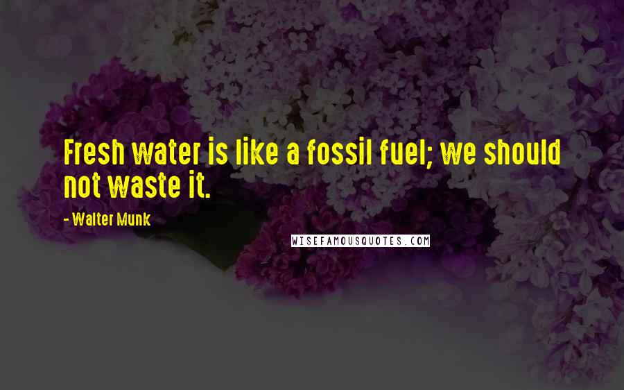 Walter Munk Quotes: Fresh water is like a fossil fuel; we should not waste it.