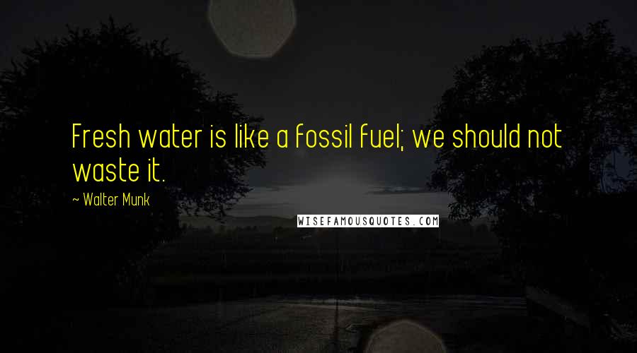 Walter Munk Quotes: Fresh water is like a fossil fuel; we should not waste it.