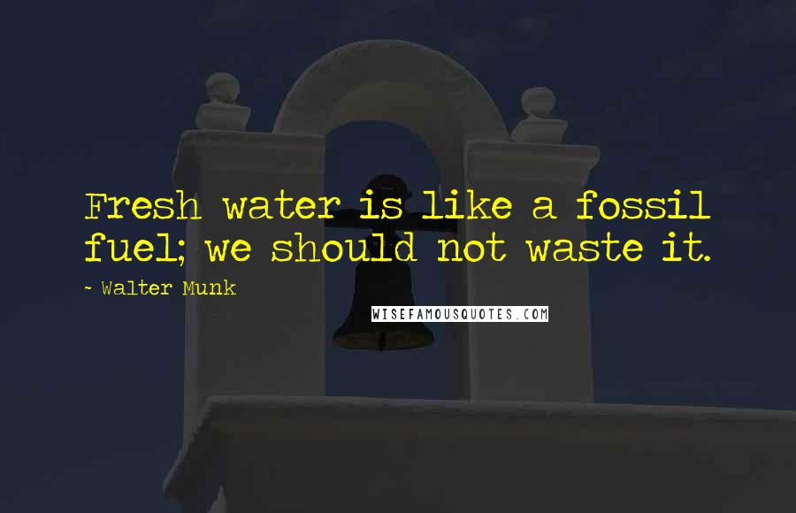 Walter Munk Quotes: Fresh water is like a fossil fuel; we should not waste it.