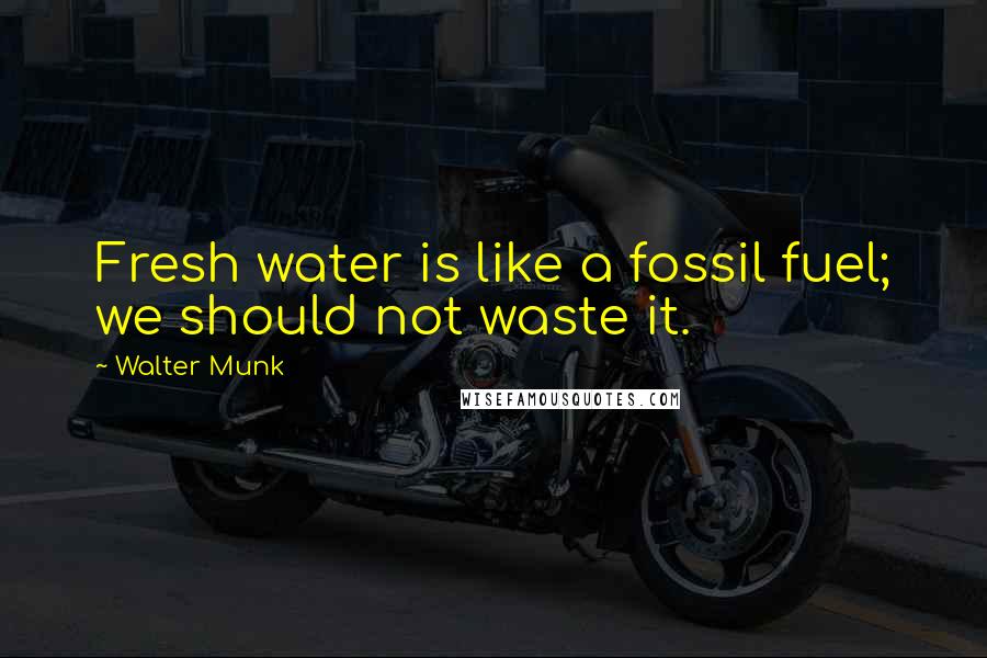 Walter Munk Quotes: Fresh water is like a fossil fuel; we should not waste it.