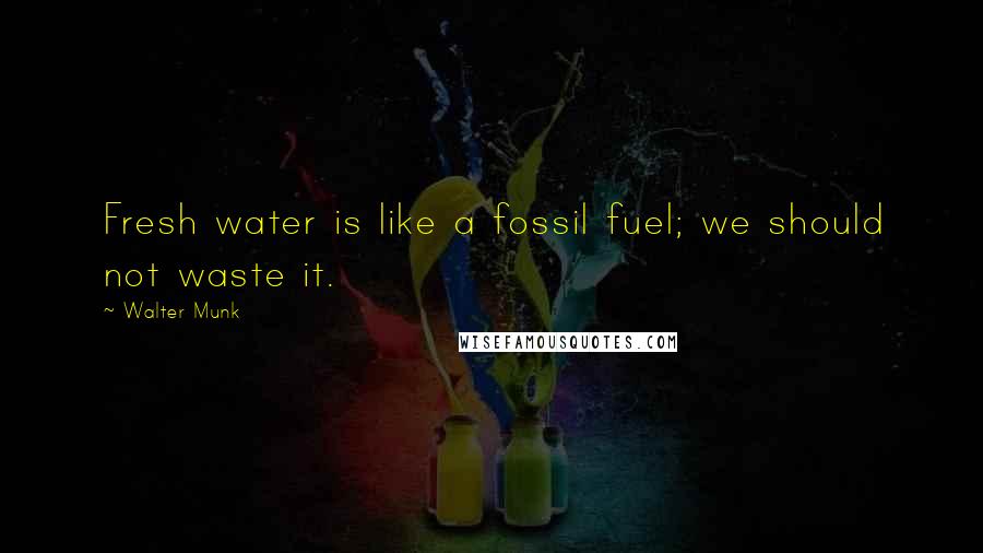 Walter Munk Quotes: Fresh water is like a fossil fuel; we should not waste it.