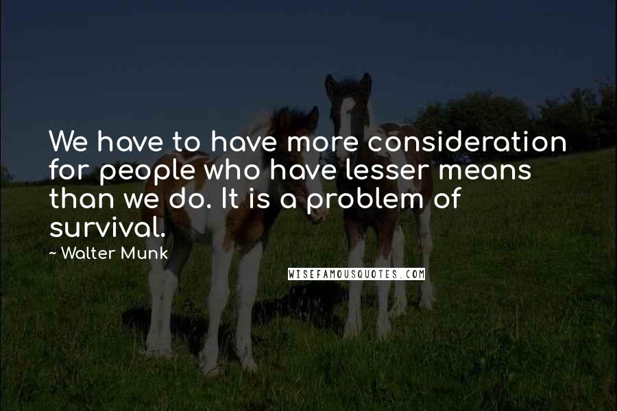Walter Munk Quotes: We have to have more consideration for people who have lesser means than we do. It is a problem of survival.