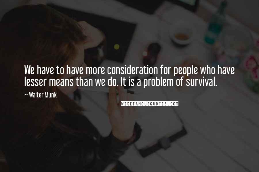 Walter Munk Quotes: We have to have more consideration for people who have lesser means than we do. It is a problem of survival.