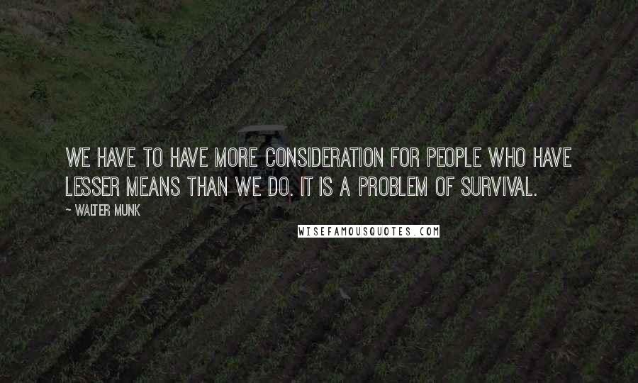 Walter Munk Quotes: We have to have more consideration for people who have lesser means than we do. It is a problem of survival.