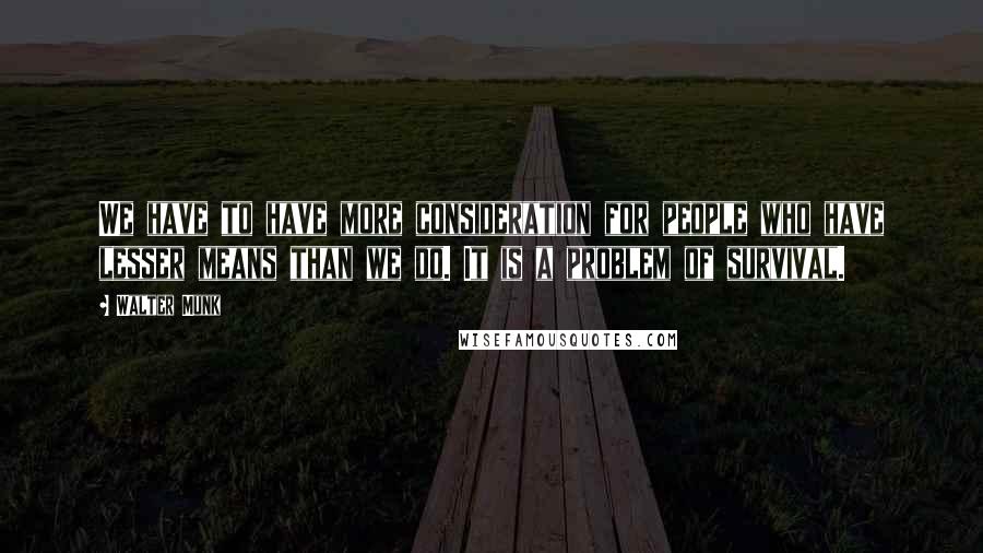 Walter Munk Quotes: We have to have more consideration for people who have lesser means than we do. It is a problem of survival.