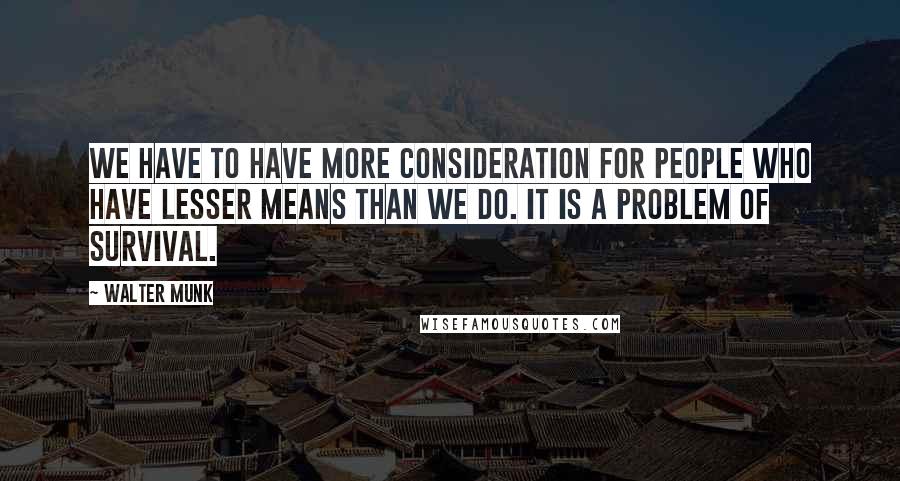 Walter Munk Quotes: We have to have more consideration for people who have lesser means than we do. It is a problem of survival.