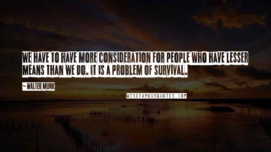 Walter Munk Quotes: We have to have more consideration for people who have lesser means than we do. It is a problem of survival.