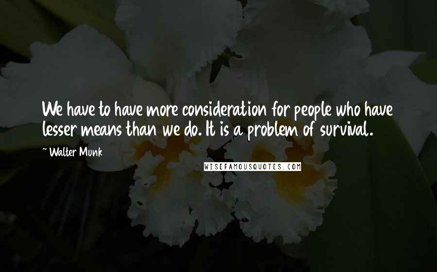 Walter Munk Quotes: We have to have more consideration for people who have lesser means than we do. It is a problem of survival.