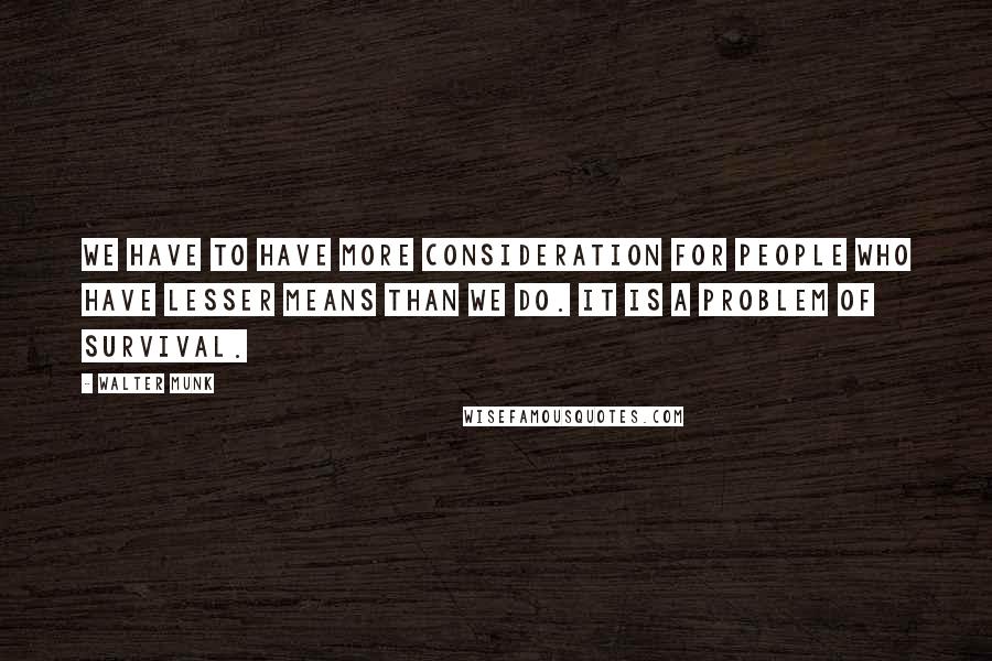 Walter Munk Quotes: We have to have more consideration for people who have lesser means than we do. It is a problem of survival.
