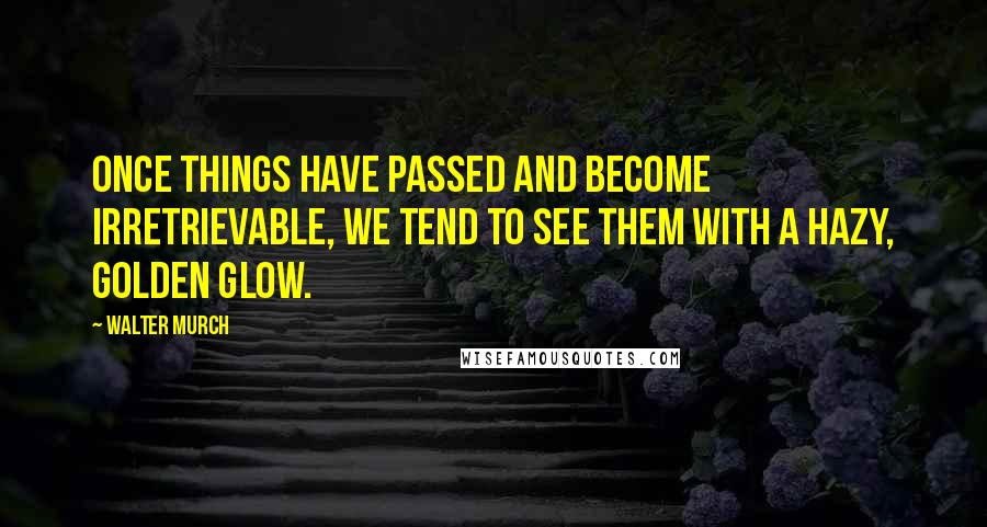 Walter Murch Quotes: Once things have passed and become irretrievable, we tend to see them with a hazy, golden glow.