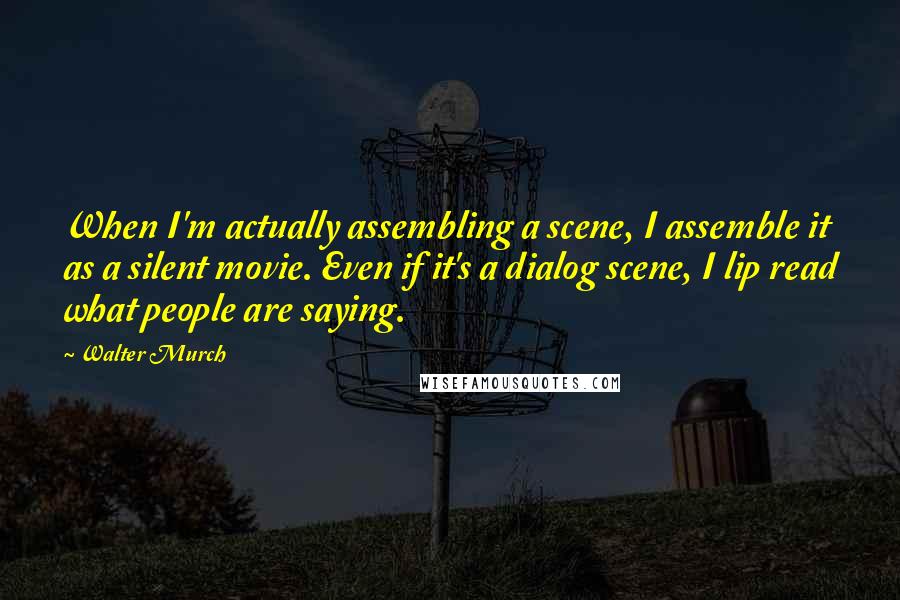 Walter Murch Quotes: When I'm actually assembling a scene, I assemble it as a silent movie. Even if it's a dialog scene, I lip read what people are saying.
