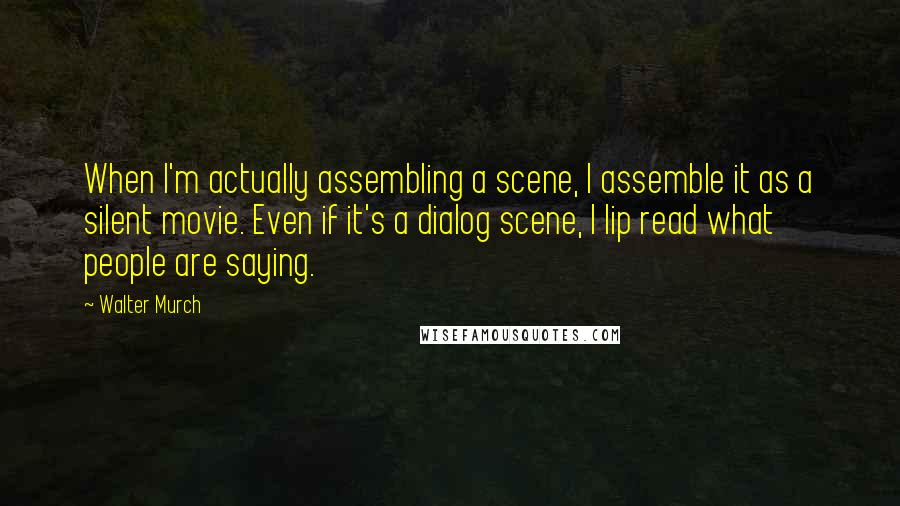 Walter Murch Quotes: When I'm actually assembling a scene, I assemble it as a silent movie. Even if it's a dialog scene, I lip read what people are saying.