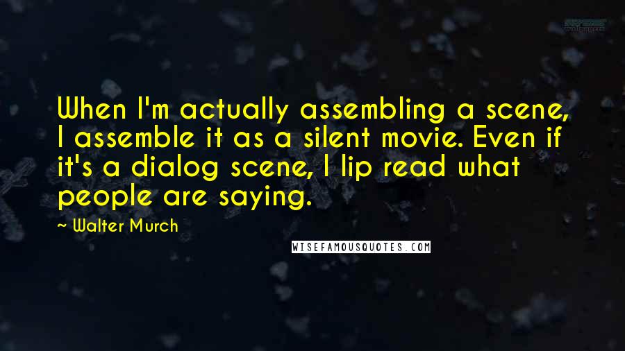 Walter Murch Quotes: When I'm actually assembling a scene, I assemble it as a silent movie. Even if it's a dialog scene, I lip read what people are saying.