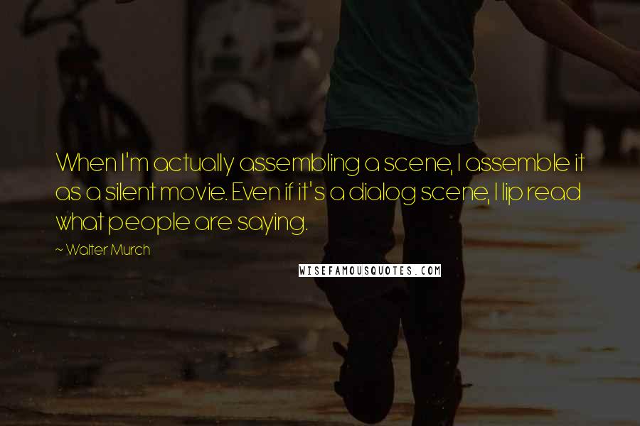 Walter Murch Quotes: When I'm actually assembling a scene, I assemble it as a silent movie. Even if it's a dialog scene, I lip read what people are saying.