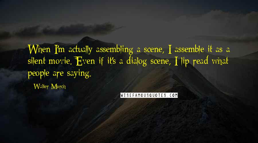 Walter Murch Quotes: When I'm actually assembling a scene, I assemble it as a silent movie. Even if it's a dialog scene, I lip read what people are saying.