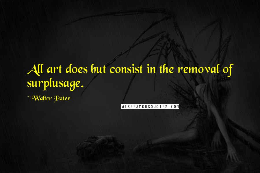 Walter Pater Quotes: All art does but consist in the removal of surplusage.