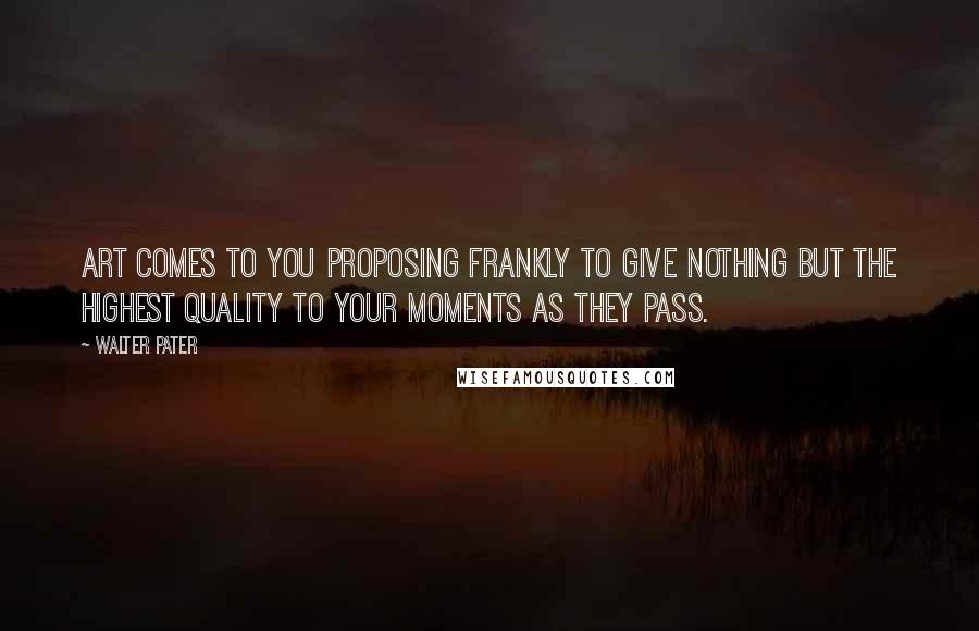 Walter Pater Quotes: Art comes to you proposing frankly to give nothing but the highest quality to your moments as they pass.