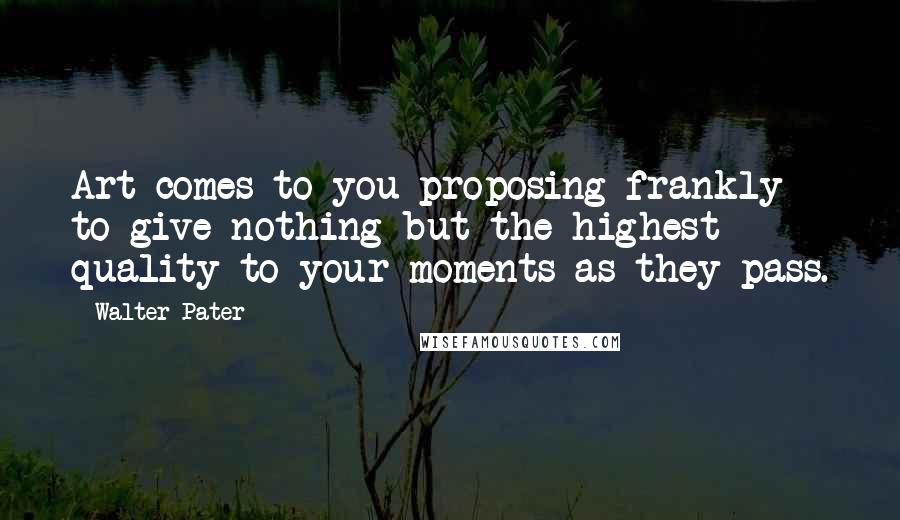 Walter Pater Quotes: Art comes to you proposing frankly to give nothing but the highest quality to your moments as they pass.