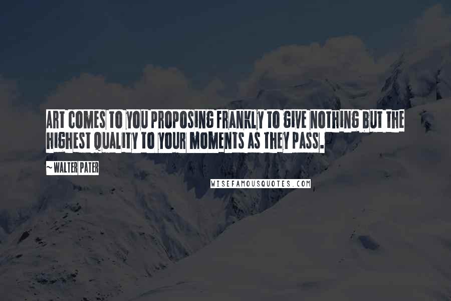 Walter Pater Quotes: Art comes to you proposing frankly to give nothing but the highest quality to your moments as they pass.