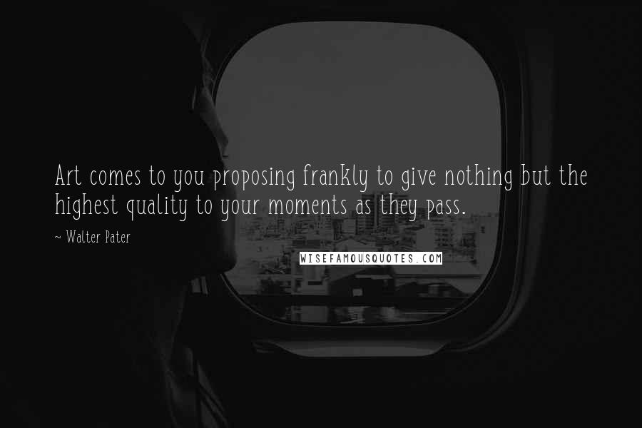 Walter Pater Quotes: Art comes to you proposing frankly to give nothing but the highest quality to your moments as they pass.