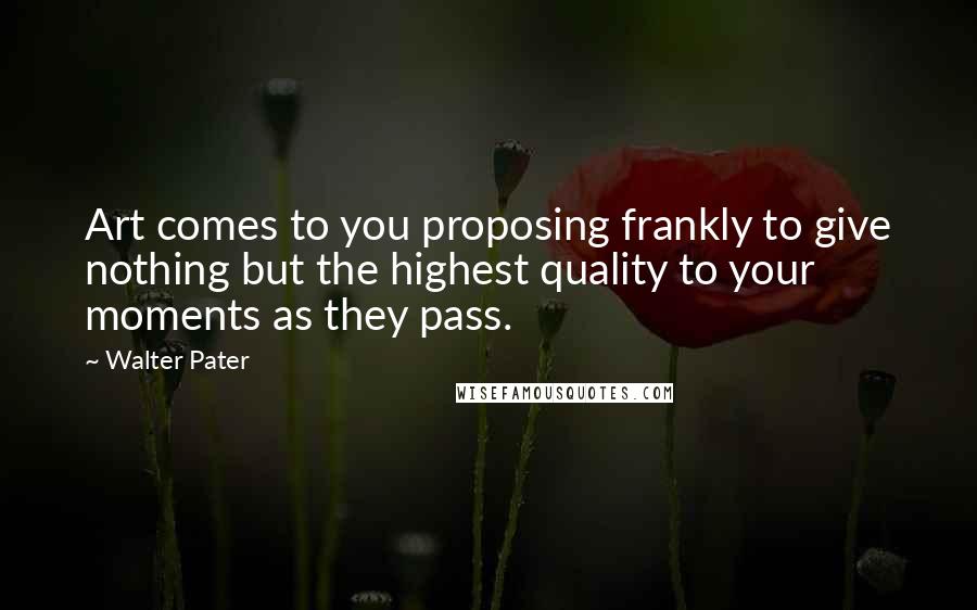 Walter Pater Quotes: Art comes to you proposing frankly to give nothing but the highest quality to your moments as they pass.